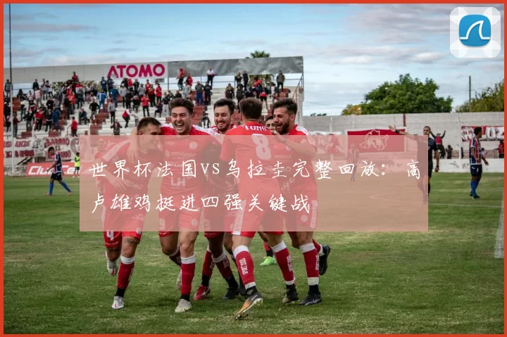 世界杯法国vs乌拉圭完整回放:高卢雄鸡挺进四强关键战