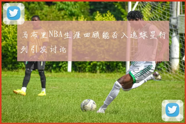 马布里NBA生涯回顾能否入选球星行列引发讨论