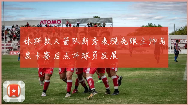 休斯敦火箭队新秀表现亮眼主帅乌度卡赛后点评球员发展