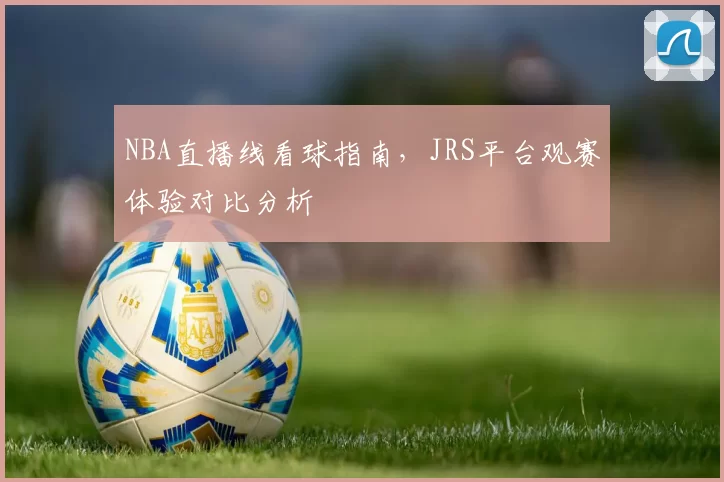 NBA直播线看球指南,JRS平台观赛体验对比分析