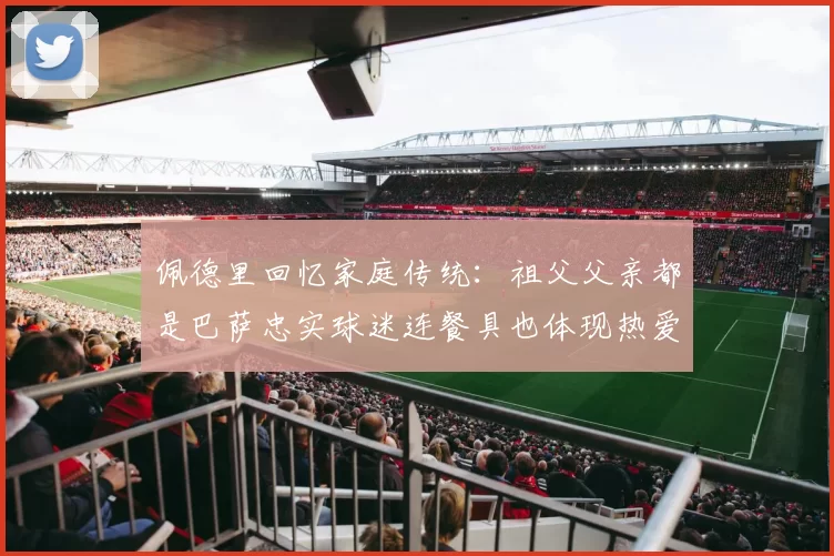 佩德里回忆家庭传统:祖父父亲都是巴萨忠实球迷连餐具也体现热爱