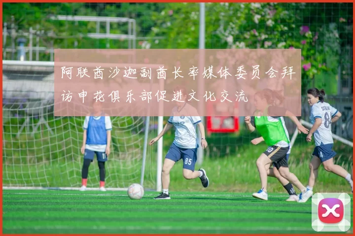 阿联酋沙迦副酋长率媒体委员会拜访申花俱乐部促进文化交流